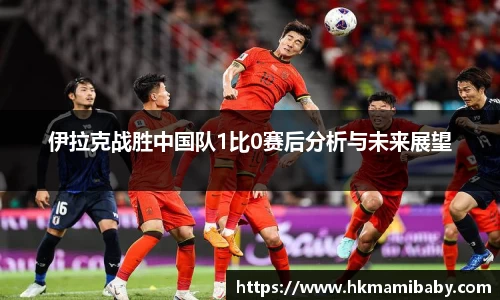 伊拉克战胜中国队1比0赛后分析与未来展望